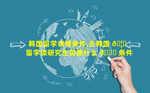 韩国留学读博条件,去韩国 🦉 留学读研究生需要什么 🐎 条件